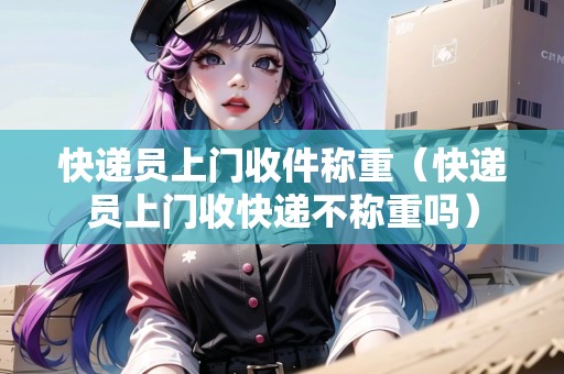 快遞員上門收件稱重（快遞員上門收快遞不稱重嗎）