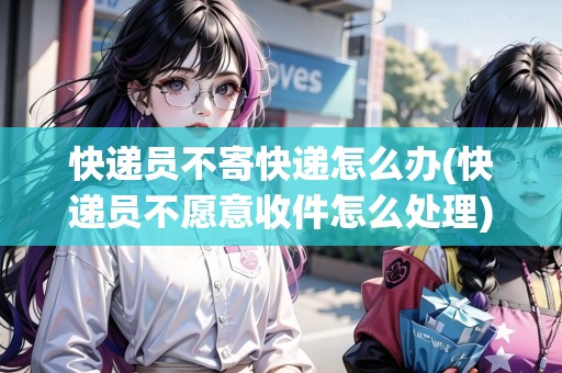 快遞員不寄快遞怎么辦(快遞員不愿意收件怎么處理)