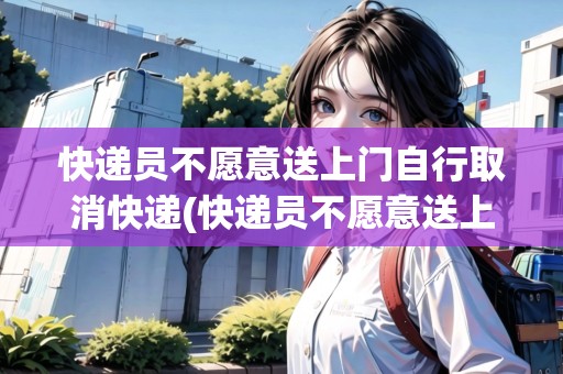 快遞員不愿意送上門自行取消快遞(快遞員不愿意送上門)