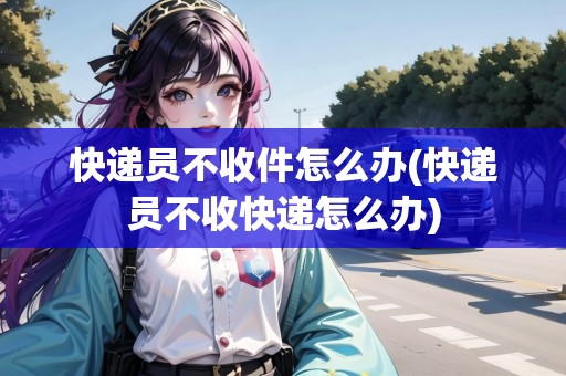 快遞員不收件怎么辦(快遞員不收快遞怎么辦) 快遞員不收件怎么辦(快遞員不收快遞怎么辦)