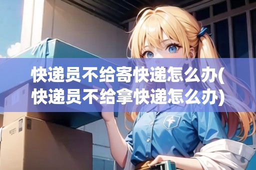 快遞員不給寄快遞怎么辦(快遞員不給拿快遞怎么辦)