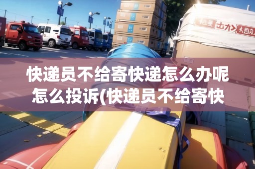 快遞員不給寄快遞怎么辦呢怎么投訴(快遞員不給寄快遞怎么辦呢)