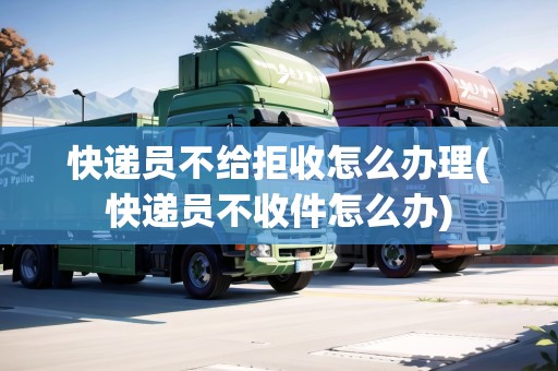 快遞員不給拒收怎么辦理(快遞員不收件怎么辦)