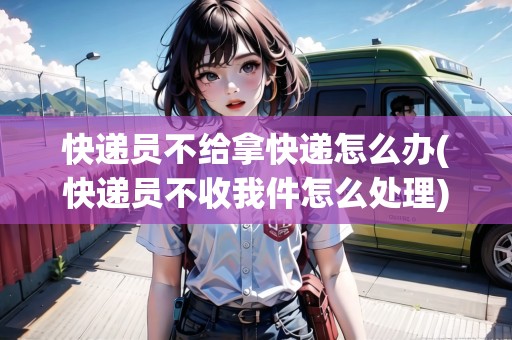 快遞員不給拿快遞怎么辦(快遞員不收我件怎么處理)