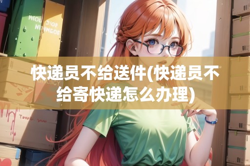 快遞員不給送件(快遞員不給寄快遞怎么辦理)
