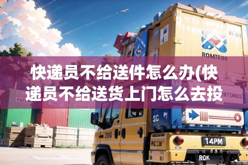 快遞員不給送件怎么辦(快遞員不給送貨上門怎么去投訴)