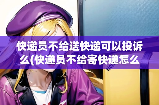 快遞員不給送快遞可以投訴么(快遞員不給寄快遞怎么辦)