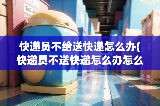 快遞員不給送快遞怎么辦(快遞員不送快遞怎么辦怎么投訴)