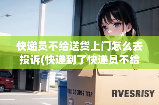 快遞員不給送貨上門怎么去投訴(快遞到了快遞員不給送)