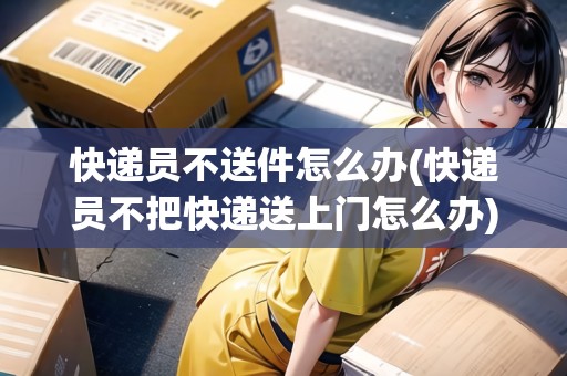 快遞員不送件怎么辦(快遞員不把快遞送上門怎么辦)