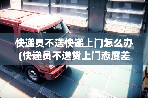 快遞員不送快遞上門(mén)怎么辦(快遞員不送貨上門(mén)態(tài)度差)