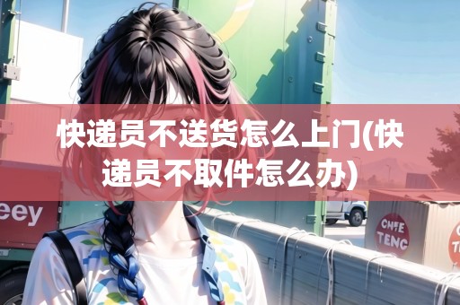 快遞員不送貨怎么上門(快遞員不取件怎么辦)