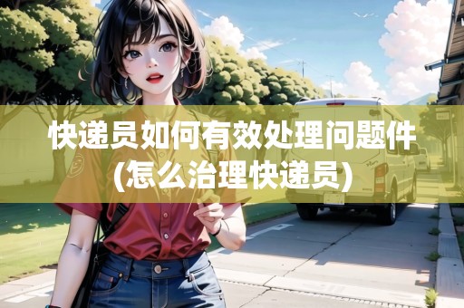 快遞員如何有效處理問題件(怎么治理快遞員)
