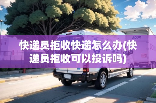 快遞員拒收快遞怎么辦(快遞員拒收可以投訴嗎)