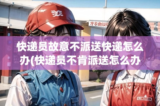 快遞員故意不派送快遞怎么辦(快遞員不肯派送怎么辦)