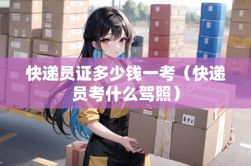 快遞員證多少錢一考（快遞員考什么駕照）