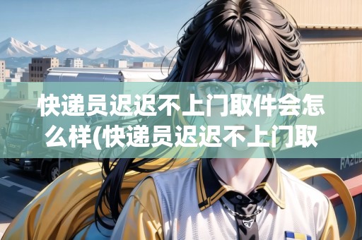 快遞員遲遲不上門取件會怎么樣(快遞員遲遲不上門取件)