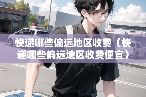 快遞哪些偏遠(yuǎn)地區(qū)收費（快遞哪些偏遠(yuǎn)地區(qū)收費便宜）
