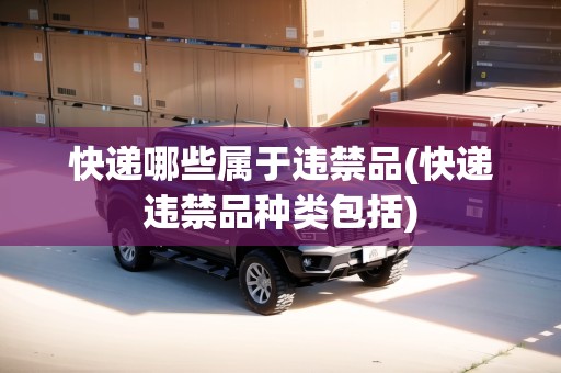 快遞哪些屬于違禁品(快遞違禁品種類包括)