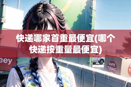 快遞哪家首重最便宜(哪個(gè)快遞按重量最便宜)