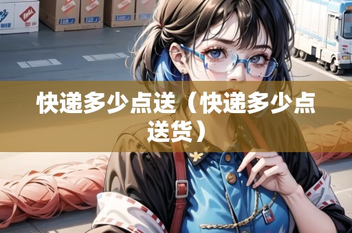 快遞多少點送（快遞多少點送貨）