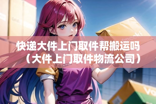 快遞大件上門取件幫搬運(yùn)嗎（大件上門取件物流公司）