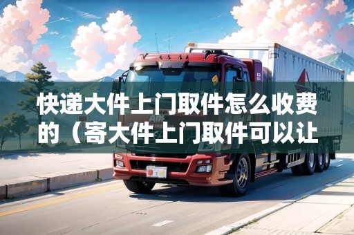 快遞大件上門取件怎么收費(fèi)的（寄大件上門取件可以讓快遞員帶稱嗎）