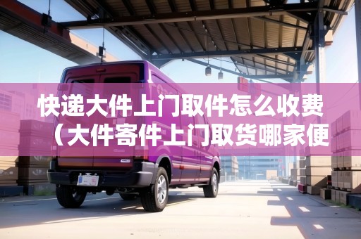 快遞大件上門取件怎么收費(大件寄件上門取貨哪家便宜) 快遞大件上門取件怎么收費(大件寄件上門取貨哪家便宜)