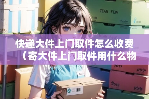 快遞大件上門取件怎么收費（寄大件上門取件用什么物流便宜）