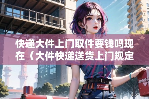 快遞大件上門取件要錢嗎現(xiàn)在（大件快遞送貨上門規(guī)定）
