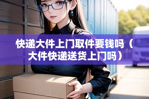 快遞大件上門取件要錢嗎（大件快遞送貨上門嗎）