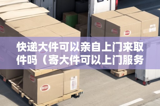 快遞大件可以親自上門來(lái)取件嗎（寄大件可以上門服務(wù)嗎現(xiàn)在）