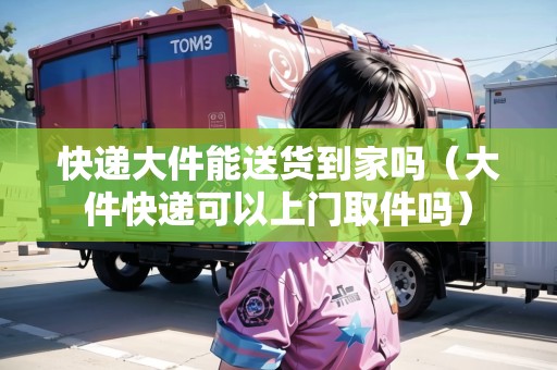 快遞大件能送貨到家嗎（大件快遞可以上門取件嗎）