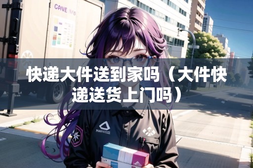 快遞大件送到家嗎（大件快遞送貨上門嗎）