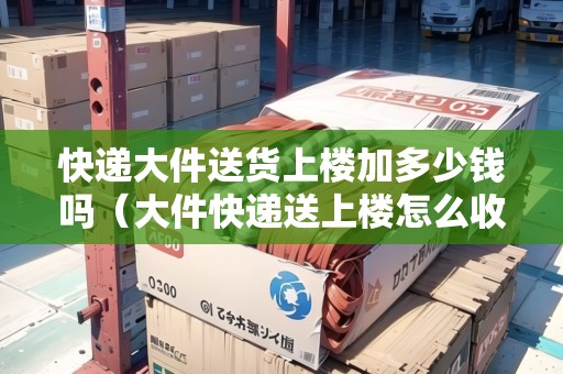 快遞大件送貨上樓加多少錢嗎(大件快遞送上樓怎么收費(fèi)) 快遞大件送貨上樓加多少錢嗎(大件快遞送上樓怎么收費(fèi))