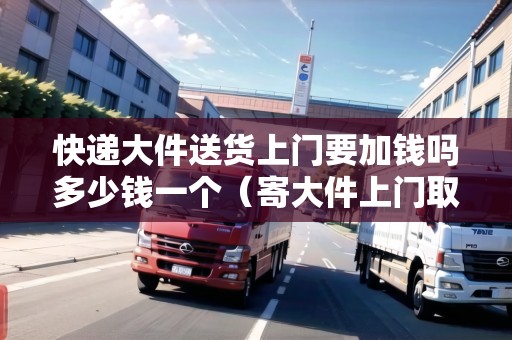 快遞大件送貨上門要加錢嗎多少錢一個(gè)（寄大件上門取件用什么物流便宜）