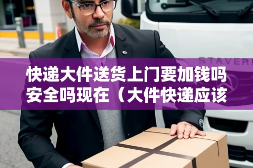 快遞大件送貨上門要加錢嗎安全嗎現(xiàn)在（大件快遞應(yīng)該送上樓嗎）