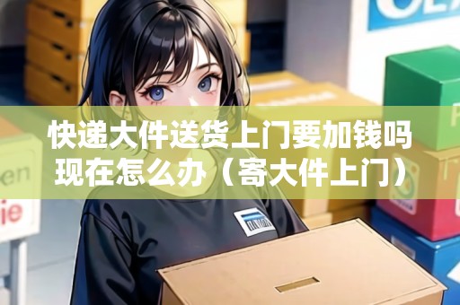 快遞大件送貨上門要加錢嗎現(xiàn)在怎么辦（寄大件上門）