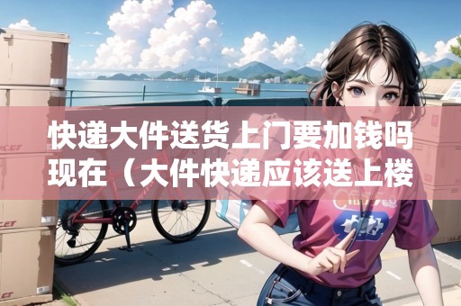 快遞大件送貨上門要加錢嗎現(xiàn)在（大件快遞應(yīng)該送上樓嗎）