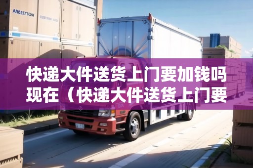 快遞大件送貨上門要加錢嗎現(xiàn)在（快遞大件送貨上門要加錢嗎現(xiàn)在怎么辦呢）
