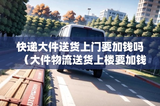快遞大件送貨上門要加錢嗎（大件物流送貨上樓要加錢嗎）