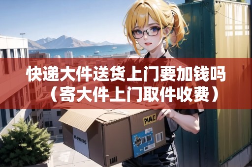 快遞大件送貨上門要加錢嗎（寄大件上門取件收費(fèi)）
