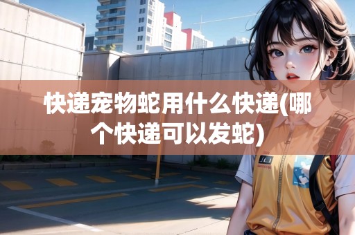 快遞寵物蛇用什么快遞(哪個(gè)快遞可以發(fā)蛇)
