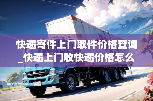 快遞寄件上門取件價(jià)格查詢_快遞上門收快遞價(jià)格怎么算_快遞集結(jié)地