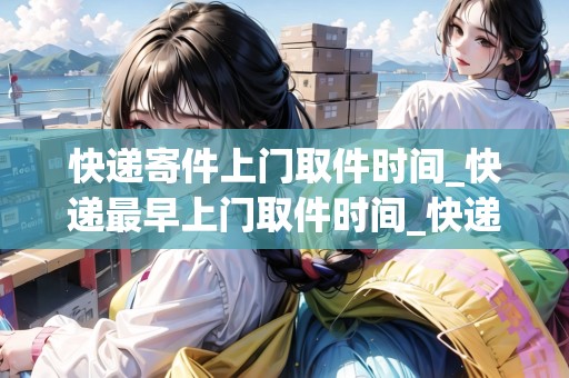快遞寄件上門取件時(shí)間_快遞最早上門取件時(shí)間_快遞集結(jié)地 快遞寄件上門取件時(shí)間_快遞最早上門取件時(shí)間_快遞集結(jié)地