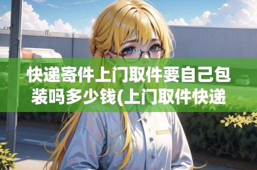 快遞寄件上門取件要自己包裝嗎多少錢(上門取件快遞要自己包裝嗎？)