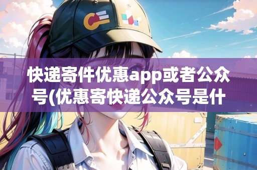 快遞寄件優(yōu)惠app或者公眾號(hào)(優(yōu)惠寄快遞公眾號(hào)是什么意思啊)