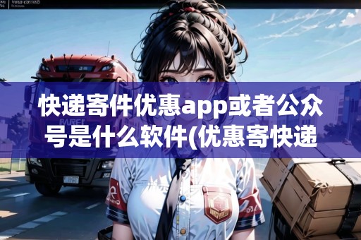 快遞寄件優(yōu)惠app或者公眾號(hào)是什么軟件(優(yōu)惠寄快遞的公眾號(hào)有哪些平臺(tái))