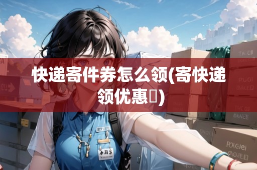 快遞寄件券怎么領(lǐng)(寄快遞 領(lǐng)優(yōu)惠劵)
