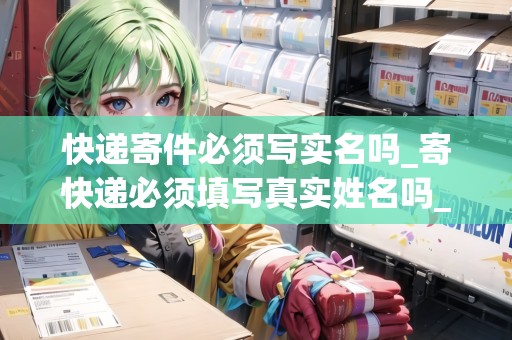 快遞寄件必須寫(xiě)實(shí)名嗎_寄快遞必須填寫(xiě)真實(shí)姓名嗎_快遞集結(jié)地 快遞寄件必須寫(xiě)實(shí)名嗎_寄快遞必須填寫(xiě)真實(shí)姓名嗎_快遞集結(jié)地